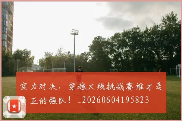 实力对决,穿越火线挑战赛谁才是真正的强队!_20260604195823