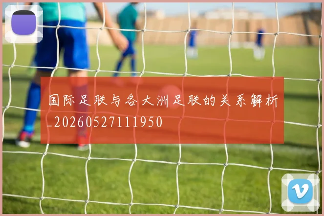 国际足联与各大洲足联的关系解析_20260527111950