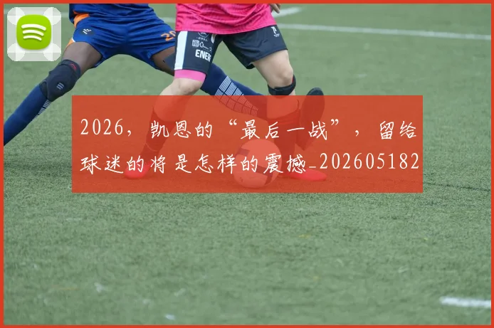 2026，凯恩的“最后一战”，留给球迷的将是怎样的震撼_20260518215426_20260702034220