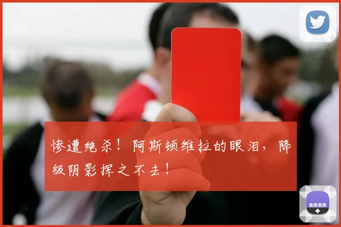 惨遭绝杀！阿斯顿维拉的眼泪，降级阴影挥之不去！