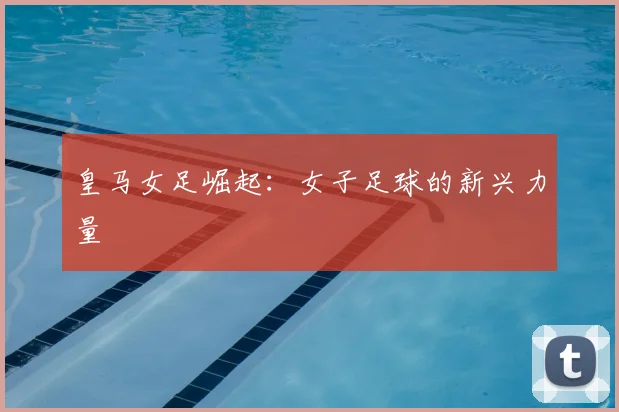 皇马女足崛起:女子足球的新兴力量