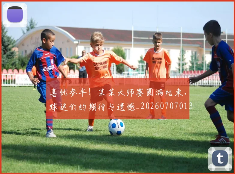喜忧参半！某某大师赛圆满结束，球迷们的期待与遗憾_20260707013054