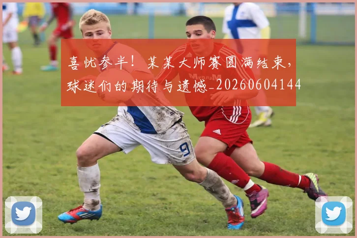 喜忧参半！某某大师赛圆满结束，球迷们的期待与遗憾_20260604144247