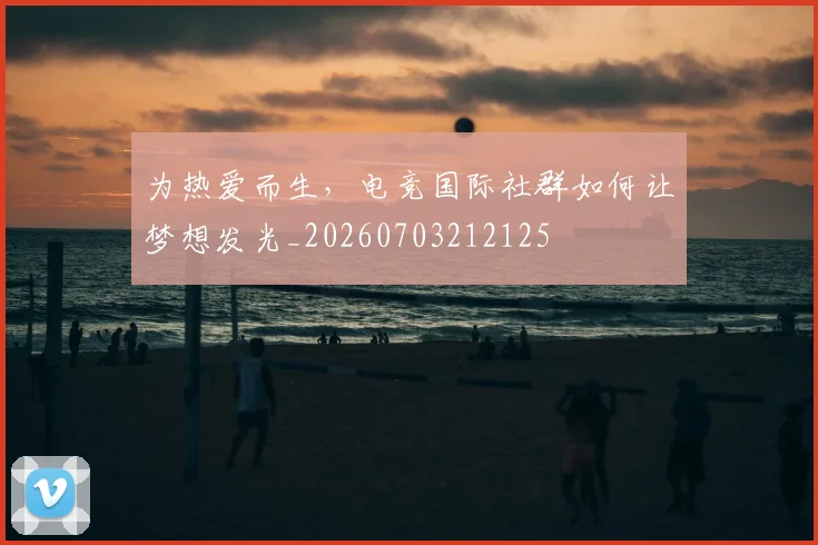 为热爱而生，电竞国际社群如何让梦想发光_20260703212125