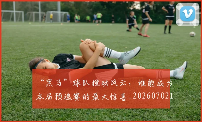 “黑马”球队搅动风云,谁能成为本届预选赛的最大惊喜_20260702173131